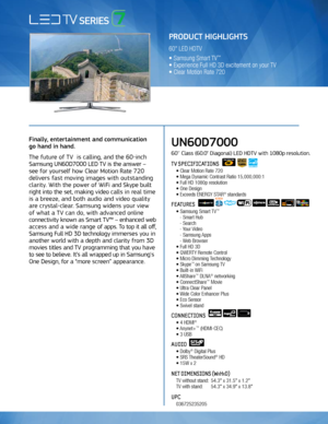 Page 1Use to communicate FPTV 3D Features
Finally, entertainment and communication  
go hand in hand. 
The future of TV  is calling, and the 60-inch 
Samsung UN60D7000 LED TV is the answer –   
see for yourself how Clear Motion Rate 720 
delivers fast moving images with outstanding 
clarity. With the power of WiFi and Skype built 
right into the set, making video calls in real time 
is a breeze, and both audio and video quality 
are crystal-clear. Samsung widens your view   
of what a TV can do, with advanced...