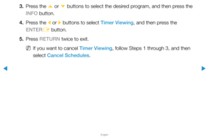 Page 11▶
English
▶
3. Press the 
u or 
d buttons to select the desired program, and then press the 
INFO button.
4.  Press the 
l or 
r buttons to select Timer Viewing, and then press the 
ENTER E button.
5. Press  RETURN twice to exit.
 
NIf you want to cancel Timer Viewing, follow Steps 1 through 3, and then 
select Cancel Schedules.  