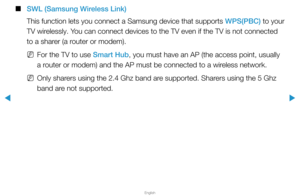 Page 101▶
English
▶
 
■
SWL (Samsung Wireless Link)
This function lets you connect a Samsung device that supports  WPS(PBC) to your 
TV wirelessly. You can connect devices to the TV even if the TV is not connected 
to a sharer (a router or modem).
 
NFor the TV to use Smart Hub, you must have an AP (the access point, usually 
a router or modem) and the AP must be connected to a wireless network.
 
NOnly sharers using the 2.4 Ghz band are supported. Sharers using the 5 Ghz 
band are not supported.  