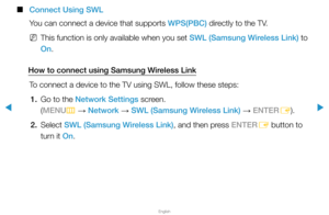 Page 102▶
English
▶
 
■
Connect Using SWL
You can connect a device that supports WPS(PBC) directly to the TV.
 
NThis function is only available when you set SWL (Samsung Wireless Link) to 
On.
How to connect using Samsung Wireless Link To connect a device to the TV using SWL, follow these steps:1.  Go to the Network Settings screen.  
(MENU
m 
→  Network 
→ SWL (Samsung Wireless Link) 
→ ENTER
E).
2. Select  SWL (Samsung Wireless Link), and then press ENTER
E button to 
turn it On.  