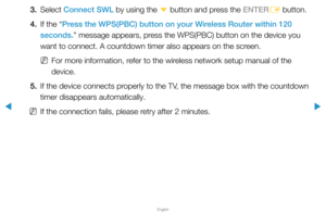 Page 103▶
English
▶
3. Select Connect SWL by using the 
d button and press the ENTER
E button.
4.  If the “Press the WPS(PBC) button on your Wireless Router within 120 
seconds.” message appears, press the WPS(PBC) button on the device you 
want to connect. A countdown timer also appears on the screen.
 
NFor more information, refer to the wireless network setup manual of the 
device.
5.  If the device connects properly to the TV, the message box with the countdown 
timer disappears automatically.
 
NIf the...