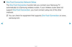 Page 104▶
English
▶
 
■
One Foot Connection Network Setup
The One Foot Connection function lets you connect your Samsung TV 
automatically to a Samsung wireless routers. If your wireless router does not 
support One Foot Connection, you must connect using one of the other 
methods.
 
NYou can check for equipment that supports One Foot Connection on www.
samsung.com.  