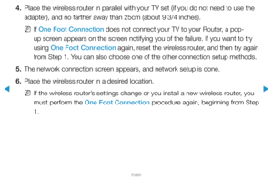 Page 106▶
English
▶
4. Place the wireless router in parallel with your TV set (if you do not need to use the 
adapter), and no farther away than 25cm (about 9 3/4 inches).
 
NIf One Foot Connection does not connect your TV to your Router, a pop-
up screen appears on the screen notifying you of the failure. If you want to try 
using One Foot Connection again, reset the wireless router, and then try again 
from Step 1. You can also choose one of the other connection setup methods.
5.  The network connection screen...