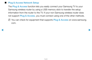 Page 107▶
English
▶
 
■
Plug & Access Network Setup
The Plug & Access function lets you easily connect your Samsung TV to your 
Samsung wireless router by using a USB memory stick to transfer the setup 
information from the router to the TV. If your non-Samsung wireless router does 
not support Plug & Access, you must connect using one of the other methods.
 
NYou can check for equipment that supports Plug & Access on www.samsung.
com.  