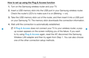 Page 108▶
English
▶
How to set up using the Plug & Access function1.  Turn on the Samsung wireless router and your TV.
2.  Insert a USB memory stick into the USB port in your Samsung wireless router. 
Check the router’s LED’s to make sure it is on (Blinking 
→ on).
3.  Take the USB memory stick out of the router, and then insert it into a USB port 
on your Samsung TV. The memory stick downloads the connection information.
4.  Wait until the connection is automatically established.
 
NIf Plug & Access does not...