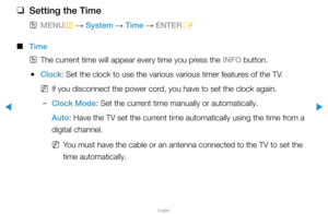 Page 112▶
English
▶
 
❑
Setting the Time
 
OMENU
m 
→  System
 → Time 
→ ENTER
E
 
■
Time
 
OThe current time will appear every time you press the INFO button.
 
●Clock: Set the clock to use the various various timer features of the TV.
 
NIf you disconnect the power cord, you have to set the clock again.
 
–Clock Mode: Set the current time manually or automatically.
Auto: Have the TV set the current time automatically using the time from a 
digital channel.
 
NYou must have the cable or an antenna connected to...