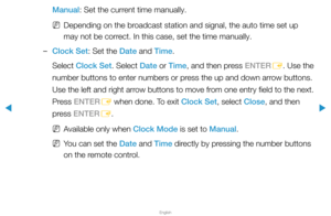 Page 113▶
English
▶
Manual: Set the current time manually.
 
NDepending on the broadcast station and signal, the auto time set up 
may not be correct. In this case, set the time manually.
 
–Clock Set: Set the Date and Time.
Select Clock Set. Select Date or Time, and then press ENTER
E. Use the 
number buttons to enter numbers or press the up and down arrow buttons. 
Use the left and right arrow buttons to move from one entry field to the next. 
Press ENTER E when done. To exit Clock Set, select Close, and then...