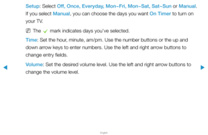 Page 116▶
English
▶
Setup: Select Off, Once, Everyday, Mon~Fri, Mon~Sat, Sat~Sun or Manual. 
If you select Manual, you can choose the days you want On Timer to turn on 
your TV.
 
NThe 
c mark indicates days you’ve selected.
Time: Set the hour, minute, am/pm. Use the number buttons or the up and 
down arrow keys to enter numbers. Use the left and right arrow buttons to 
change entry fields.
Volume: Set the desired volume level. Use the left and right arrow buttons to 
change the volume level.  