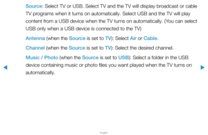 Page 117▶
English
▶
Source: Select TV or USB. Select TV and the TV will display broadcast or cable 
TV programs when it turns on automatically. Select USB and the TV will play 
content from a USB device when the TV turns on automatically. (You can select 
USB only when a USB device is connected to the TV)
Antenna (when the Source is set to TV): Select Air or Cable.
Channel (when the Source is set to TV): Select the desired channel.
Music / Photo (when the Source is set to USB): Select a folder in the USB 
device...