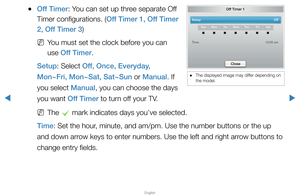 Page 119▶
English
▶
 
●Off Timer: You can set up three separate Off 
Timer configurations. (Off Timer 1, Off Timer 
2, Off Timer 3)
 
NYou must set the clock before you can 
use Off Timer.
Setup: Select Off, Once, Everyday, 
Mon~Fri, Mon~Sat, Sat~Sun or Manual. If 
you select Manual, you can choose the days 
you want Off Timer to turn off your TV.
 
NThe 
c mark indicates days you’ve selected.
Time: Set the hour, minute, and am/pm. Use the number buttons or the up 
and down arrow keys to enter numbers. Use the...