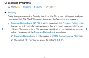 Page 120▶
English
▶
 
❑
Blocking Programs
 
OMENU
m 
→  System 
→ Security 
→ ENTER
E
 
■
Security
Every time you access the Security functions, the PIN screen will appear and you 
must enter that PIN. The PIN screen closes and the Security menu appears.
 
●Program Rating Lock (Off / On): When turned on, the Program Rating Lock 
feature can automatically block programs that you deem inappropriate for your 
children. You must enter a PIN (personal identification number) before you can 
set or change any of the...