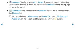 Page 13▶
English
▶
 
● Antenna: Toggle between Air or Cable. To access the Antenna function, 
use the arrow buttons to move the cursor to the Antenna icon on the top right 
corner of the screen.
 
● Edit Mode: Add channels to the Favorites list and delete channels from 
the Channel list.
 
NTo change between All Channels and Added Ch., select All Channels or 
Added Ch. on the screen, and then press the ENTER
E button.  