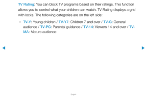 Page 121▶
English
▶
TV Rating: You can block TV programs based on their ratings. This function 
allows you to control what your children can watch. TV Rating displays a grid 
with locks. The following categories are on the left side:
 
–TV-Y: Young children / TV-Y7: Children 7 and over / TV-G: General 
audience / TV-PG: Parental guidance / TV-14: Viewers 14 and over / T V-
MA: Mature audience  