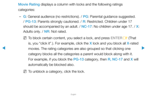 Page 124▶
English
▶
Movie Rating displays a column with locks and the following ratings 
categories:
 
–G: General audience (no restrictions). / PG: Parental guidance suggested. 
/ PG-13: Parents strongly cautioned. / R: Restricted. Children under 17 
should be accompanied by an adult. / NC-17: No children under age 17. / X : 
Adults only. / NR: Not rated.
 
NTo block certain content, you select a lock, and press ENTER
E (That 
is, you “click it”.). For example, click the X lock and you block all X-rated...