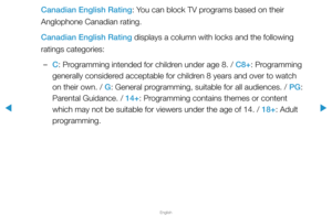 Page 125▶
English
▶
Canadian English Rating: You can block TV programs based on their 
Anglophone Canadian rating.
Canadian English Rating displays a column with locks and the following 
ratings categories:
 
–C: Programming intended for children under age 8. / C8+: Programming 
generally considered acceptable for children 8 years and over to watch 
on their own. / G: General programming, suitable for all audiences. / PG: 
Parental Guidance. / 14+: Programming contains themes or content 
which may not be...