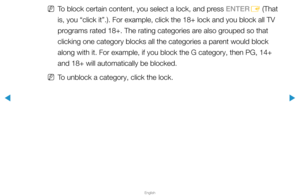 Page 126▶
English
▶
 
NTo block certain content, you select a lock, and press ENTER
E (That 
is, you “click it”.). For example, click the 18+ lock and you blo\
ck all TV 
programs rated 18+. The rating categories are also grouped so that 
clicking one category blocks all the categories a parent would block 
along with it. For example, if you block the G category, then PG, 14+ 
and 18+ will automatically be blocked.
 
NTo unblock a category, click the lock.  