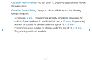 Page 127▶
English
▶
Canadian French Rating: You can block TV programs based on their French 
Canadian rating.
Canadian French Rating displays a column with locks and the following 
ratings categories:
 
–G: General / 8 ans+: Programming generally considered acceptable for 
children 8 years and over to watch on their own. / 13 ans+: Programming 
may not be suitable for children under the age of 13. / 16 ans+: 
Programming is not suitable for children under the age of 16. / 18 ans+: 
Programming restricted to...