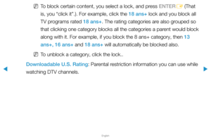 Page 128▶
English
▶
 
NTo block certain content, you select a lock, and press ENTER
E (That 
is, you “click it”.). For example, click the 18 ans+ lock and you block all 
TV programs rated 18 ans+. The rating categories are also grouped so 
that clicking one category blocks all the categories a parent would block 
along with it. For example, if you block the 8 ans+ category, then 13 
ans+, 16 ans+ and 18 ans+ will automatically be blocked also.
 
NTo unblock a category, click the lock..
Downloadable U.S. Rating:...