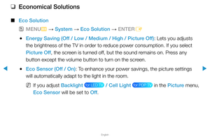 Page 132▶
English
▶
 
❑
Economical Solutions
 
■
Eco Solution
 
OMENU
m 
→  System 
→ Eco Solution 
→ ENTER
E
 
●Energy Saving (Off / Low / Medium / High / Picture Off): Lets you adjusts 
the brightness of the TV in order to reduce power consumption. If you select 
Picture Off, the screen is turned off, but the sound remains on. Press any 
button except the volume button to turn on the screen.
 
●Eco Sensor (Off / On): To enhance your power savings, the picture settings 
will automatically adapt to the light in...