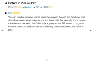 Page 134▶
English
▶
 
❑
Picture In Picture (PIP)
 
OMENU
m 
→  System 
→ PIP 
→ ENTER
E
 
■
PIP  t
You can watch a program whose signal has passed through the TV’s tuner and 
video from one external video source simultaneously. For example, if you have a 
cable box connected to the Cable In jack, you can use PIP to watch programs 
from the cable box and a movie from a Blu-ray player attached to the HDMI In 
jack.  