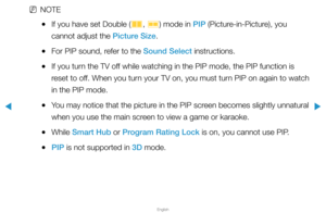 Page 135▶
English
▶
 
NNOTE
 
●If you have set Double (
à, 
Œ ) mode in PIP (Picture-in-Picture), you 
cannot adjust the Picture Size.
 
●For PIP sound, refer to the Sound Select instructions.
 
●If you turn the TV off while watching in the PIP mode, the PIP function is 
reset to off. When you turn your TV on, you must turn PIP on again to watch 
in the PIP mode.
 
●You may notice that the picture in the PIP screen becomes slightly unnatural 
when you use the main screen to view a game or karaoke.
 
●While Smart...