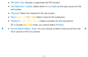 Page 137▶
English
▶
 
●PIP (Off / On): Activate or deactivate the PIP function.
 
●Air/Cable (Air / Cable): Select either Air or Cable as the input source for the 
sub-screen.
 
●Channel: Select the channel for the sub-screen.
 
●Size (
õ / 
ã  / 
à  / 
Œ ): Select a size for the subpicture.
 
●Position (
ã / 
–  / 
—  / 
œ ): Select a position for the sub-picture.
 
NIn Double (
à, 
Œ ) mode, you cannot select Position.
 
●Sound Select (Main / Sub): You can choose to listen to the sound from the 
Main picture...