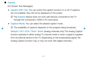 Page 139▶
English
▶
 
■
Caption
(On-Screen Text Messages)
 
●Caption (Off / On): You can switch the caption function on or off. If captions 
are not available, they will not be displayed on the screen.
 
NThe Caption feature does not work with devices connected to the TV 
through the Component, HDMI or PC input jacks.
 
●Caption Mode: You can select the desired caption mode.
 
NThe availability of captions depends on the program being broadcast.
Default / CC1~CC4 / Text1~Text4: (analog channels only) The Analog...