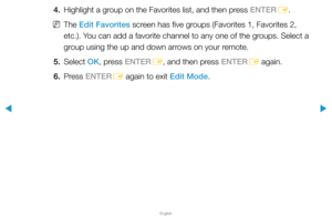 Page 15▶
English
▶
4. Highlight a group on the Favorites list, and then press ENTER
E.
 
NThe Edit Favorites screen has five groups (Favorites 1, Favorites 2, 
etc.). You can add a favorite channel to any one of the groups. Select a 
group using the up and down arrows on your remote.
5. Select  OK, press ENTER
E, and then press ENTER
E again.
6. Press  ENTER
E again to exit Edit Mode.  