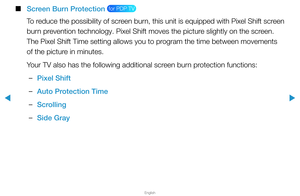 Page 144▶
English
▶
 
■
Screen Burn Protection  for PDP TV 
To reduce the possibility of screen burn, this unit is equipped with Pixel Shift screen 
burn prevention technology. Pixel Shift moves the picture slightly on the screen. 
The Pixel Shift Time setting allows you to program the time between movements 
of the picture in minutes.
Your TV also has the following additional screen burn protection functions:
 
–Pixel Shift
 
–Auto Protection Time
 
–Scrolling
 
–Side Gray  