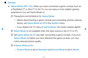 Page 147▶
English
▶
 
■
General
 
●Game Mode (Off / On): When you have connected a game console such as 
a PlayStation™ or Xbox™ to the TV, you can enjoy a more realistic gaming 
experience if you set Game Mode on.
 
NPrecautions and limitations for Game Mode:
 
–Before disconnecting a game console and connecting another external 
device, set Game Mode to Off  in the System menu.
 
–If you display the TV menu in Game Mode, the screen shakes slightly.
 
NGame Mode is not available when the input source is set to...