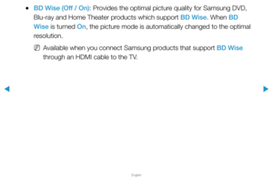 Page 148▶
English
▶
 
●BD Wise (Off / On): Provides the optimal picture quality for Samsung DVD, 
Blu-ray and Home Theater products which support BD Wise. When BD 
Wise is turned On, the picture mode is automatically changed to the optimal 
resolution.
 
NAvailable when you connect Samsung products that support BD Wise 
through an HDMI cable to the TV.  