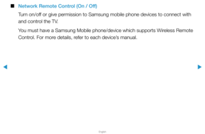 Page 152▶
English
▶
 
■
Network Remote Control (On / Off)
Turn on/off or give permission to Samsung mobile phone devices to connect with 
and control the TV.
You must have a Samsung Mobile phone/device which supports Wireless Remote 
Control. For more details, refer to each device’s manual.  