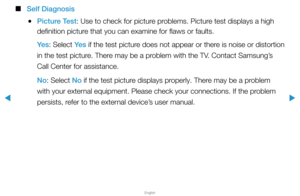 Page 154▶
English
▶
 
■
Self Diagnosis
 
●Picture Test: Use to check for picture problems. Picture test displays a high 
definition picture that you can examine for flaws or faults.
Ye s : Select Ye s  if the test picture does not appear or there is noise or distortion 
in the test picture. There may be a problem with the TV. Contact Samsung’s 
Call Center for assistance.
No: Select No if the test picture displays properly. There may be a problem 
with your external equipment. Please check your connections. If...