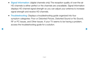 Page 156▶
English
▶
 
●Signal Information: (digital channels only) The reception quality of over-the-air 
HD channels is either perfect or the channels are unavailable. Signal Information 
displays HD channel signal strength so you can adjust your antenna to increase 
signal strength and receive HD channels.
 
●Troubleshooting: Displays a troubleshooting guide organized into four 
symptom categories: Poor or Distorted Picture, Distorted Sound or No Sound, 
RF or PC Issues, and Other Issues. If your TV seems to...