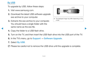 Page 159▶
English
▶
By USBTo upgrade by USB, follow these steps:1.  Visit www.samsung.com.
2.  Download the latest USB software upgrade 
exe archive to your computer.
3.  Extracts the exe archive to your computer. 
You should have a single folder with the 
same name as the exe file.
4.  Copy the folder to a USB flash drive.
5.  Turn on the TV, and then insert the USB flash drive into the USB port of the TV.
6.  In the TV’s menu, go to Support 
→ Software Upgrade.
7. Select  By USB.
 
NPlease be careful not to...