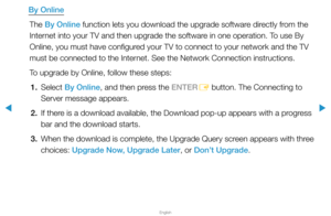 Page 160▶
English
▶
By OnlineThe By Online function lets you download the upgrade software directly from the 
Internet into your TV and then upgrade the software in one operation. To use By 
Online, you must have configured your TV to connect to your network and the TV 
must be connected to the Internet. See the Network Connection instructions.
To upgrade by Online, follow these steps:1. Select  By Online, and then press the ENTER
E button. The Connecting to 
Server message appears.
2.  If there is a download...