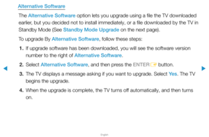 Page 162▶
English
▶
Alternative SoftwareThe Alternative Software option lets you upgrade using a file the TV downloaded 
earlier, but you decided not to install immediately, or a file downloaded by th\
e TV in 
Standby Mode (See Standby Mode Upgrade on the next page).
To upgrade By Alternative Software, follow these steps:1.  If upgrade software has been downloaded, you will see the software version 
number to the right of Alternative Software.
2. Select  Alternative Software, and then press the ENTER
E button....