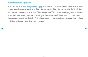 Page 163▶
English
▶
Standby Mode UpgradeYou can set the Standby Mode Upgrade function so that the TV downloads new 
upgrade software when it is in Standby mode. In Standby mode, the TV is off, but 
its Internet connection is active. This allows the TV to download upgrade softwar\
e 
automatically, when you are not using it. Because the TV is turned on internally, 
the screen may glow slightly. This phenomenon may continue for more than 1 hour 
until the software download is complete.  