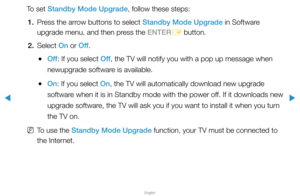 Page 164▶
English
▶
To set Standby Mode Upgrade, follow these steps:1.  Press the arrow buttons to select Standby Mode Upgrade in Software 
upgrade menu, and then press the ENTER
E button.
2. Select  On or Off.
 
●Off : If you select Off , the TV will notify you with a pop up message when 
newupgrade software is available.
 
●On: If you select On, the TV will automatically download new upgrade 
software when it is in Standby mode with the power off. If it downloads new 
upgrade software, the TV will ask you if...