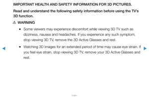 Page 167▶
English
▶
IMPORTANT HEALTH AND SAFETY INFORMATION FOR 3D PICTURES.
Read and understand the following safety information before using the TV’s 
3D function.
 
[WARNING
 
●Some viewers may experience discomfort while viewing 3D TV such as 
dizziness, nausea and headaches. If you experience any such symptom, 
stop viewing 3D TV, remove the 3D Active Glasses and rest.
 
●Watching 3D images for an extended period of time may cause eye strain. I\
f 
you feel eye strain, stop viewing 3D TV, remove your 3D...