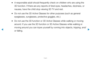 Page 168▶
English
▶
 
●A responsible adult should frequently check on children who are using the 
3D function. If there are any reports of tired eyes, headaches, dizziness, or 
nausea, have the child stop viewing 3D TV and rest.
 
●Do not use the 3D Active Glasses for other purposes (such as general 
eyeglasses, sunglasses, protective goggles, etc.)
 
●Do not use the 3D function or 3D Active Glasses while walking or moving \
around. If you use the 3D function or 3D Active Glasses while walking or 
moving around...