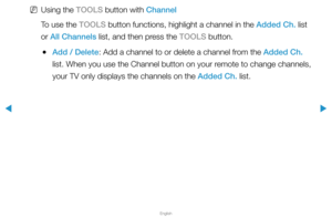 Page 18▶
English
▶
 
NUsing the TOOLS button with Channel
To use the TOOLS button functions, highlight a channel in the Added Ch. list 
or All Channels list, and then press the TOOLS button.
 
●Add / Delete: Add a channel to or delete a channel from the Added Ch. 
list. When you use the Channel button on your remote to change channels, 
your TV only displays the channels on the Added Ch. list.  