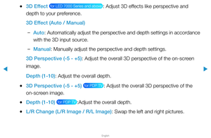 Page 171▶
English
▶
 
●3D Effect  for LED 7000 Series and above : Adjust 3D effects like perspective and 
depth to your preference.
3D Effect (Auto / Manual)
 
–Auto: Automatically adjust the perspective and depth settings in accordance 
with the 3D input source.
 
–Manual: Manually adjust the perspective and depth settings.
3D Perspective (-5 - +5): Adjust the overall 3D perspective of the on-screen 
image.
Depth (1-10): Adjust the overall depth.
 
●3D Perspective (-5 - +5)  for PDP TV : Adjust the overall 3D...