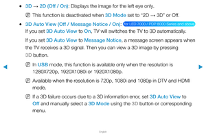 Page 172▶
English
▶
 
●3D  → 2D (Off / On): Displays the image for the left eye only.
 
NThis function is deactivated when 3D Mode set to “2D  → 3D” or Off.
 
●3D Auto View (Off / Message Notice / On):  for LED 7000 / PDP 8000 Series and above 
If you set 3D Auto View to On, TV will switches the TV to 3D automatically.
If you set 3D Auto View to Message Notice, a message screen appears when 
the TV receives a 3D signal. Then you can view a 3D image by pressing 
3D button.
 
NIn USB mode, this function is...