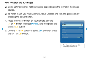 Page 174▶
English
▶
How to watch the 3D images
 
NSome 3D modes may not be available depending on the format of the image \
source.
 
NTo watch in 3D, you must wear 3D Active Glasses and turn the glasses on by 
pressing the power button.
1.  Press the MENU button on your remote, use the 
u or 
d button to select Picture, and then press the 
ENTER E button.
2.  Use the 
u or 
d 
button to select 3D, and then press 
the ENTER E button.
 
● The displayed image may differ 
depending on the model.
3D 3D
3D
3D Mode...