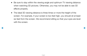 Page 179▶
English
▶
 
●Be sure to stay within the viewing angle and optimum TV viewing distance 
when watching 3D pictures. Otherwise, you may not be able to see 3D 
effects properly. 
 
●The ideal 3D viewing distance is three times or more the height of the 
screen. For example, if your screen is two feet high, you should sit at least 
six feet from the screen. We recommend sitting so that your eyes are level 
with the screen.  
