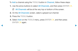 Page 19▶
English
▶
To  Add a channel using the TOOLS button in Channel, follow these steps:1.  Use the arrow buttons to select All Channels, and then press ENTER
E.
 
N All Channels will be at the very top or bottom of the screen.
2.  On the All Channels screen, select a greyed out channel.
3.  Press the TOOLS button.
4. Select  Add on the TOOLS menu, press ENTER
E, and then press 
ENTER E again.  