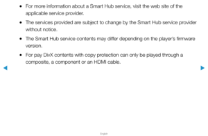 Page 183▶
English
▶
 
●For more information about a Smart Hub service, visit the web site of the 
applicable service provider.
 
●The services provided are subject to change by the Smart Hub service provider 
without notice.
 
●The Smart Hub service contents may differ depending on the player’s firmware 
version.
 
●For pay DivX contents with copy protection can only be played through a 
composite, a component or an HDMI cable.  