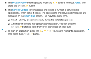 Page 185▶
English
▶
5. The Privacy Policy screen appears. Press the l / 
r buttons to select Agree, then 
press the ENTER E button.
6. The  Service Update screen appears and installs a number of services and 
applications. When done, it closes. The applications and services downlo\
aded are 
displayed on the Smart Hub screen. This may take some time.
 
NSmart Hub may close momentarily during the installation process.
 
NA number of screens may appear after installation. You can press the 
ENTER
E button to close...