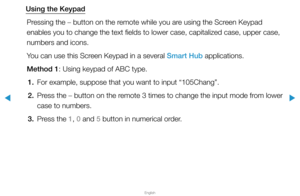 Page 186▶
English
▶
Using the KeypadPressing the – button on the remote while you are using the Screen Keypad 
enables you to change the text fields to lower case, capitalized case, u\
pper case, 
numbers and icons.
You can use this Screen Keypad in a several Smart Hub applications.
Method 1: Using keypad of ABC type.1.  For example, suppose that you want to input “105Chang”.
2.  Press the – button on the remote 3 times to change the input mode from lower 
case to numbers.
3.  Press the 1, 0 and 5 button in...